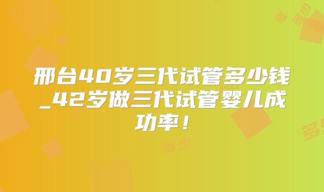 邢台40岁三代试管多少钱_42岁做三代试管婴儿成功率！