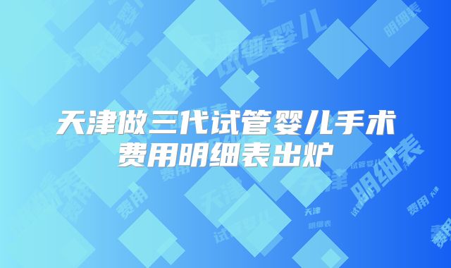 天津做三代试管婴儿手术费用明细表出炉