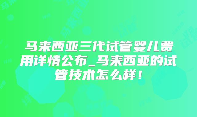 马来西亚三代试管婴儿费用详情公布_马来西亚的试管技术怎么样!