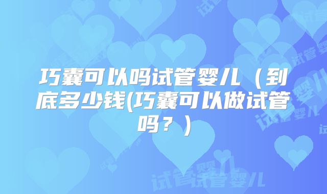 巧囊可以吗试管婴儿（到底多少钱(巧囊可以做试管吗？)