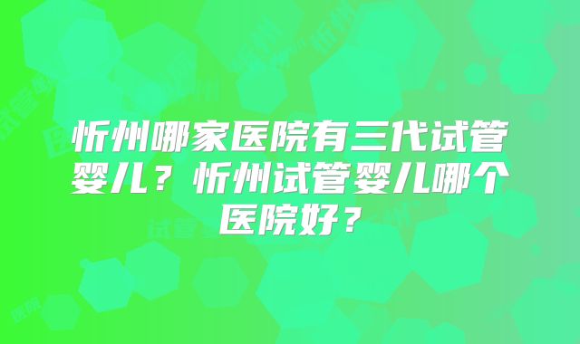 忻州哪家医院有三代试管婴儿?忻州试管婴儿哪个医院好?