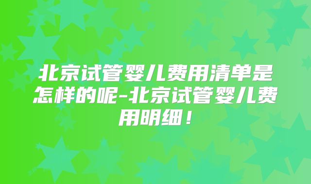 北京试管婴儿费用清单是怎样的呢-北京试管婴儿费用明细！