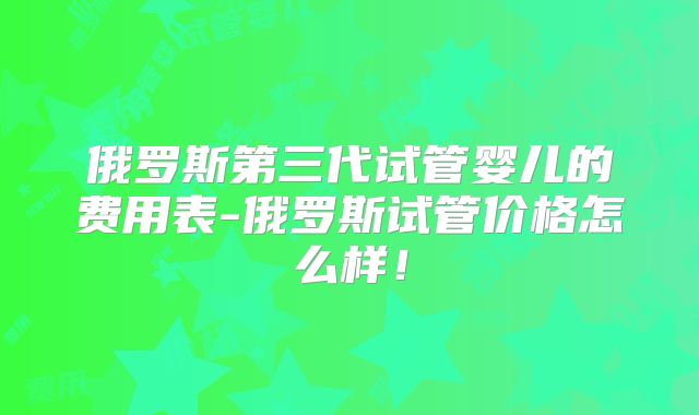 俄罗斯第三代试管婴儿的费用表-俄罗斯试管价格怎么样！