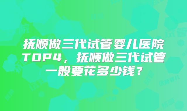 抚顺做三代试管婴儿医院TOP4，抚顺做三代试管一般要花多少钱？