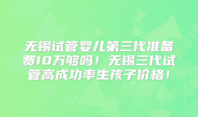 无锡试管婴儿第三代准备费10万够吗！无锡三代试管高成功率生孩子价格！