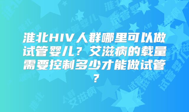 淮北HIV人群哪里可以做试管婴儿？艾滋病的载量需要控制多少才能做试管？
