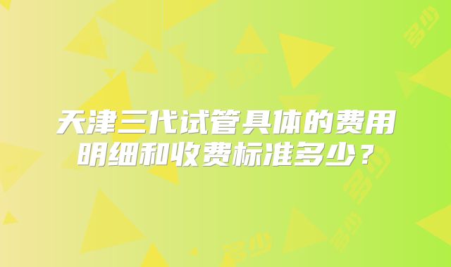 天津三代试管具体的费用明细和收费标准多少？