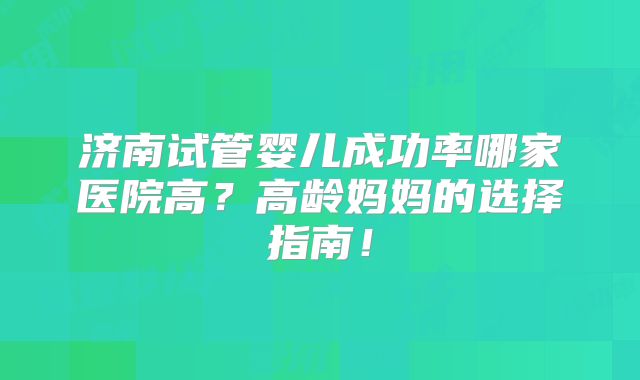 济南试管婴儿成功率哪家医院高？高龄妈妈的选择指南！