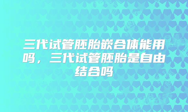 三代试管胚胎嵌合体能用吗，三代试管胚胎是自由结合吗