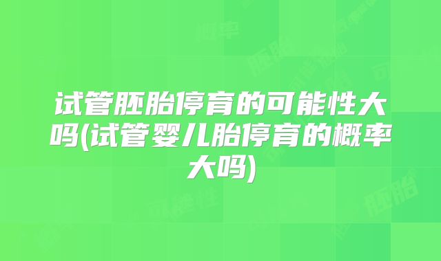 试管胚胎停育的可能性大吗(试管婴儿胎停育的概率大吗)