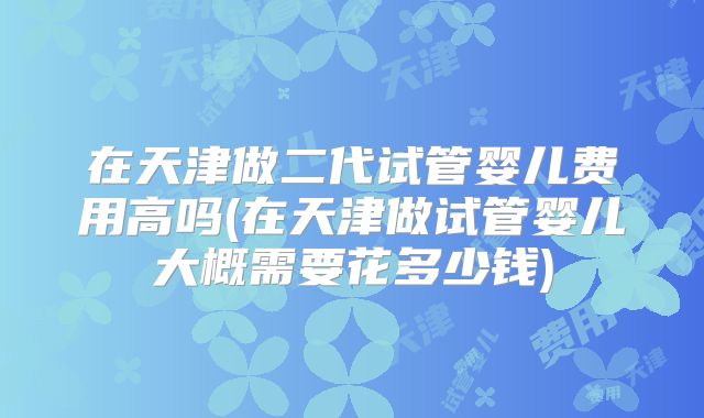在天津做二代试管婴儿费用高吗(在天津做试管婴儿大概需要花多少钱)