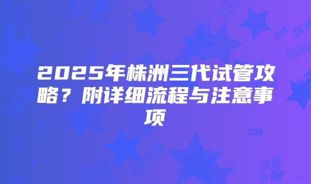 2025年株洲三代试管攻略？附详细流程与注意事项