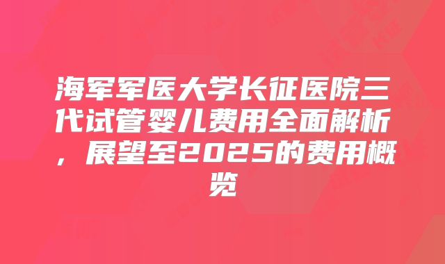 海军军医大学长征医院三代试管婴儿费用全面解析，展望至2025的费用概览