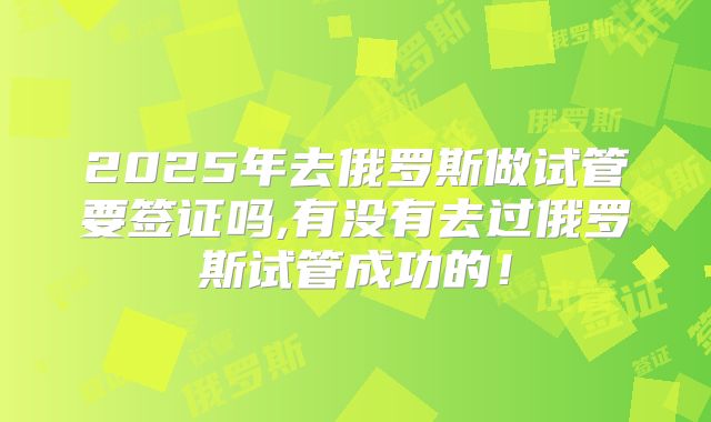 2025年去俄罗斯做试管要签证吗,有没有去过俄罗斯试管成功的!