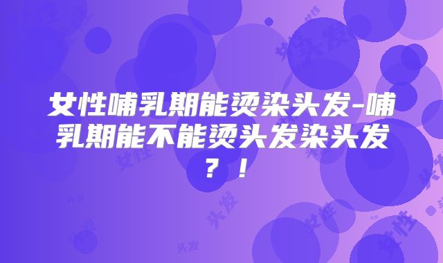 女性哺乳期能烫染头发-哺乳期能不能烫头发染头发?!