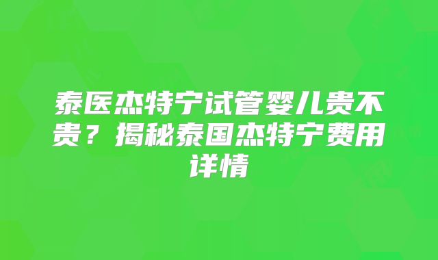 泰医杰特宁试管婴儿贵不贵？揭秘泰国杰特宁费用详情