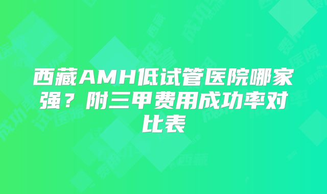 西藏AMH低试管医院哪家强?附三甲费用成功率对比表