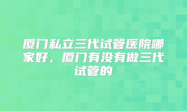厦门私立三代试管医院哪家好，厦门有没有做三代试管的