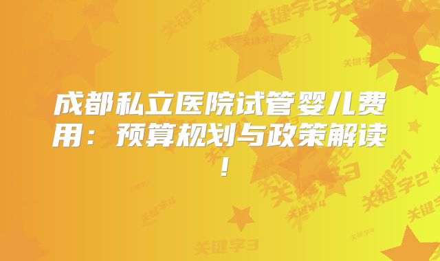成都私立医院试管婴儿费用:预算规划与政策解读!