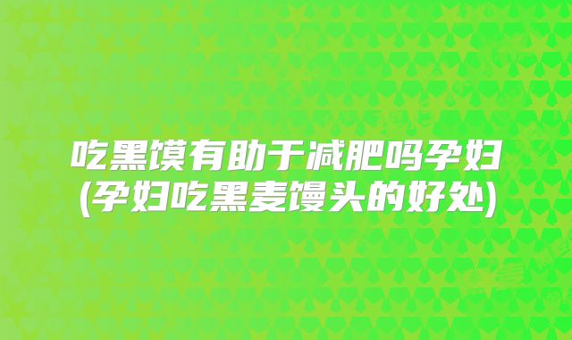 吃黑馍有助于减肥吗孕妇(孕妇吃黑麦馒头的好处)