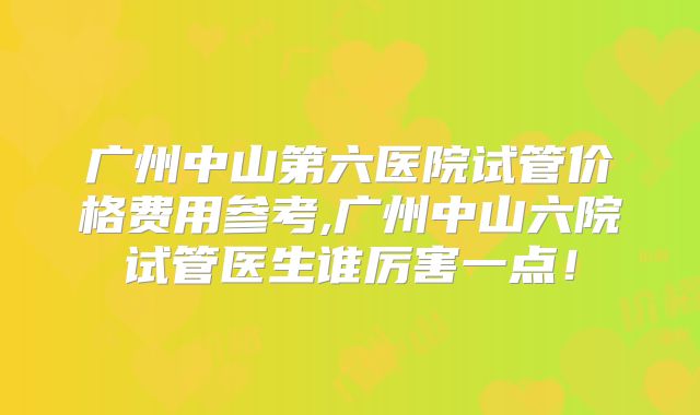 广州中山第六医院试管价格费用参考,广州中山六院试管医生谁厉害一点！