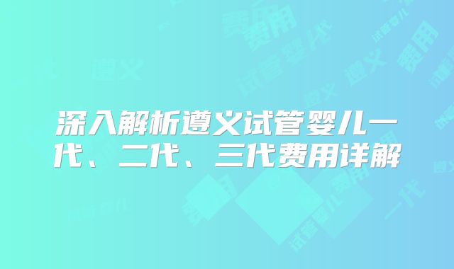 深入解析遵义试管婴儿一代、二代、三代费用详解