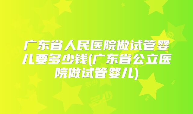 广东省人民医院做试管婴儿要多少钱(广东省公立医院做试管婴儿)
