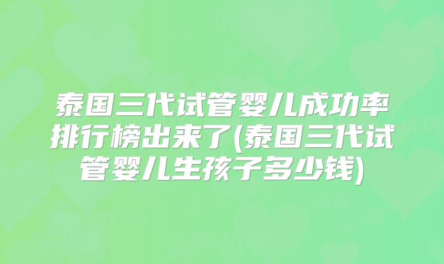 泰国三代试管婴儿成功率排行榜出来了(泰国三代试管婴儿生孩子多少钱)
