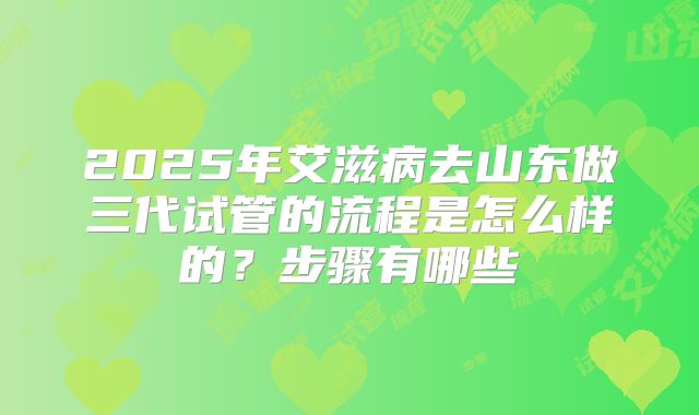 2025年艾滋病去山东做三代试管的流程是怎么样的?步骤有哪些