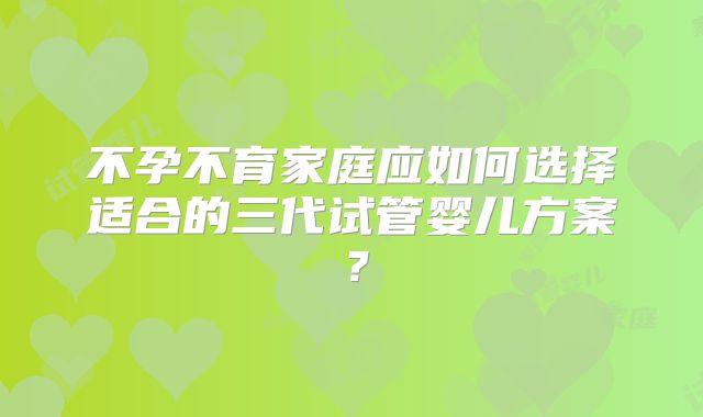 不孕不育家庭应如何选择适合的三代试管婴儿方案？