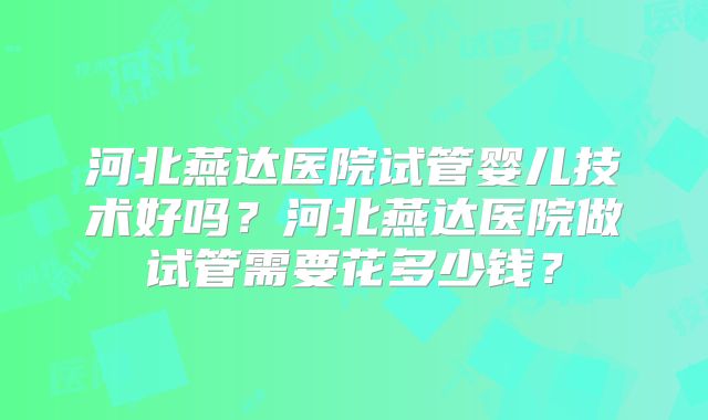 河北燕达医院试管婴儿技术好吗？河北燕达医院做试管需要花多少钱？
