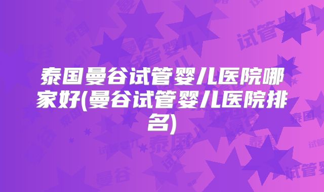 泰国曼谷试管婴儿医院哪家好(曼谷试管婴儿医院排名)