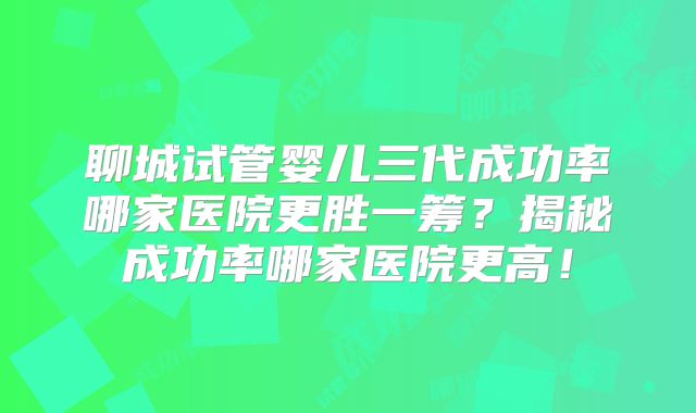 聊城试管婴儿三代成功率哪家医院更胜一筹？揭秘成功率哪家医院更高！