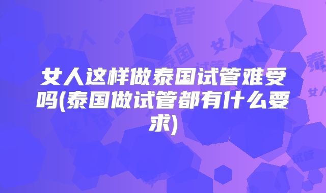 女人这样做泰国试管难受吗(泰国做试管都有什么要求)