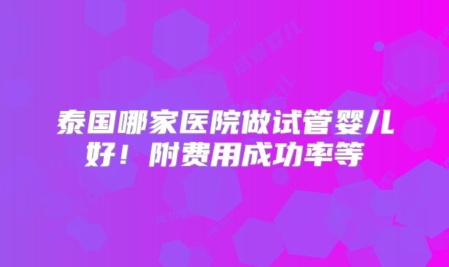 泰国哪家医院做试管婴儿好！附费用成功率等