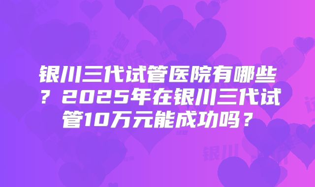 银川三代试管医院有哪些?2025年在银川三代试管10万元能成功吗?