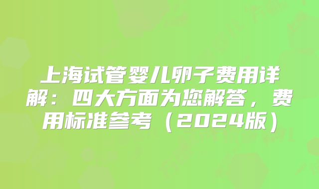 上海试管婴儿卵子费用详解:四大方面为您解答,费用标准参考(2024版)