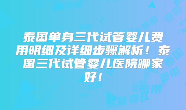 泰国单身三代试管婴儿费用明细及详细步骤解析！泰国三代试管婴儿医院哪家好！