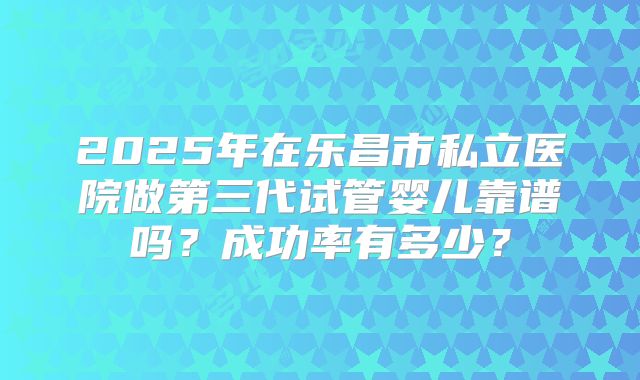 2025年在乐昌市私立医院做第三代试管婴儿靠谱吗?成功率有多少?