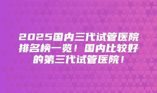 2025国内三代试管医院排名榜一览！国内比较好的第三代试管医院！