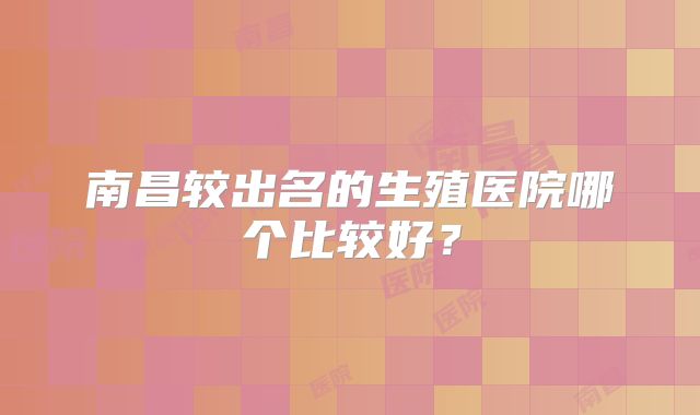 南昌较出名的生殖医院哪个比较好？