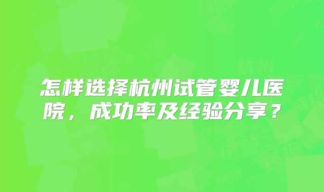 怎样选择杭州试管婴儿医院，成功率及经验分享？