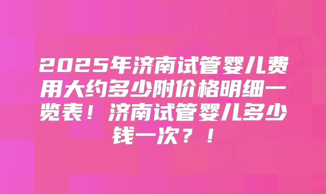2025年济南试管婴儿费用大约多少附价格明细一览表！济南试管婴儿多少钱一次？！