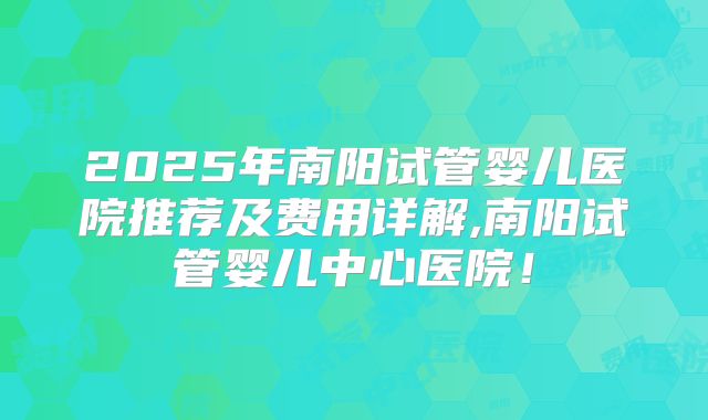2025年南阳试管婴儿医院推荐及费用详解,南阳试管婴儿中心医院！