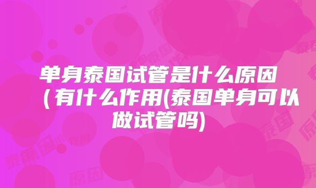 单身泰国试管是什么原因（有什么作用(泰国单身可以做试管吗)