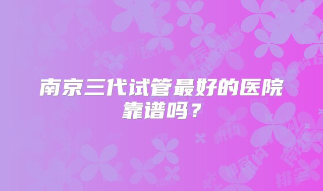 南京三代试管最好的医院靠谱吗?