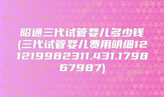 昭通三代试管婴儿多少钱(三代试管婴儿费用明细121219982311.431.179867987)