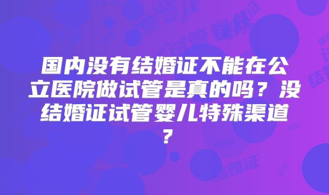 国内没有结婚证不能在公立医院做试管是真的吗？没结婚证试管婴儿特殊渠道？