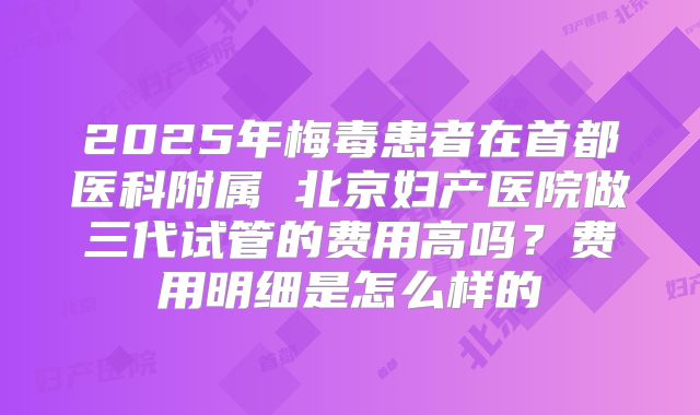 2025年梅毒患者在首都医科附属 北京妇产医院做三代试管的费用高吗？费用明细是怎么样的