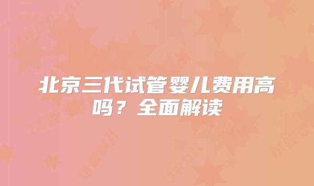 北京三代试管婴儿费用高吗?全面解读